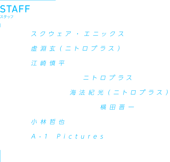 STAFF 原作:スクウェア・エニックス　原案:虚淵玄(ニトロプラス)　監督:江崎慎平　脚本プロデュース:ニトロプラス　シリーズ構成:海法紀光(ニトロプラス)　キャラクターデザイン:横田晋一　音楽:小林哲也　制作:A-1 Pictures